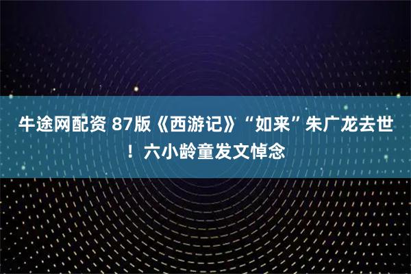 牛途网配资 87版《西游记》“如来”朱广龙去世！六小龄童发文悼念