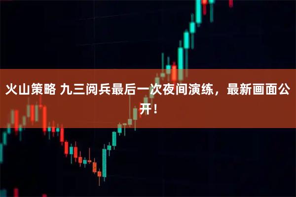 火山策略 九三阅兵最后一次夜间演练，最新画面公开！