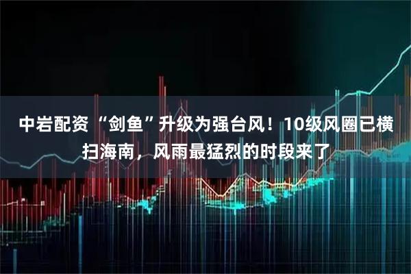 中岩配资 “剑鱼”升级为强台风！10级风圈已横扫海南，风雨最猛烈的时段来了