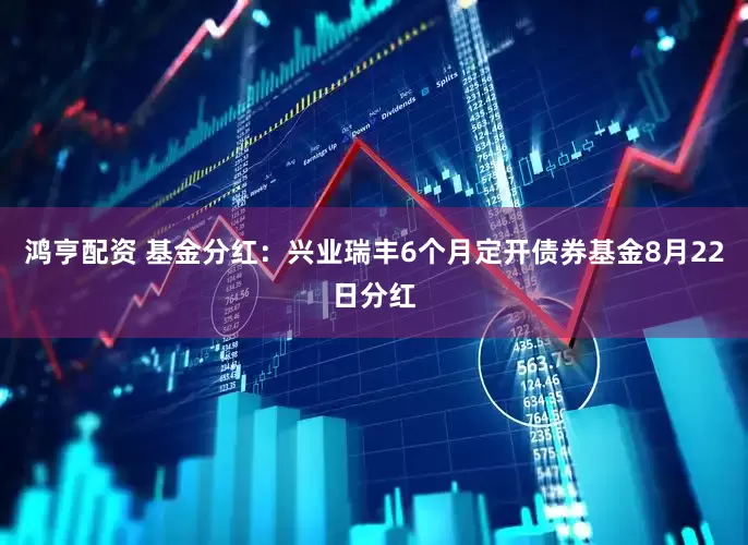 鸿亨配资 基金分红：兴业瑞丰6个月定开债券基金8月22日分红