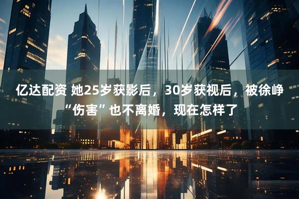 亿达配资 她25岁获影后，30岁获视后，被徐峥“伤害”也不离婚，现在怎样了