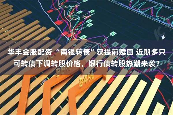 华丰金服配资 “南银转债”获提前赎回 近期多只可转债下调转股价格，银行债转股热潮来袭？