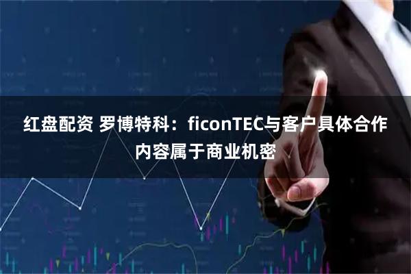红盘配资 罗博特科：ficonTEC与客户具体合作内容属于商业机密