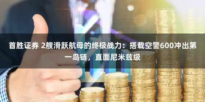 首胜证券 2艘滑跃航母的终极战力：搭载空警600冲出第一岛链，直面尼米兹级