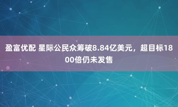 盈富优配 星际公民众筹破8.84亿美元，超目标1800倍仍未发售