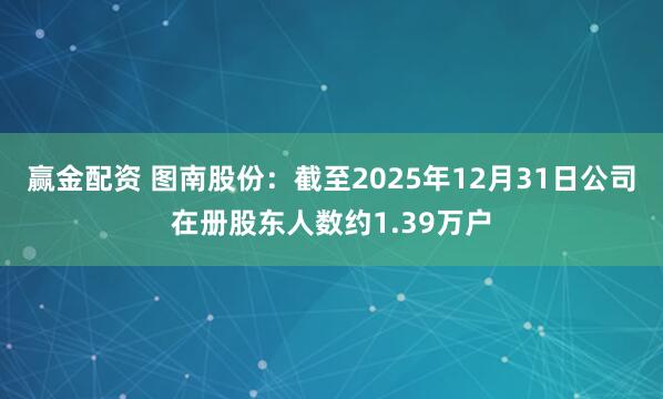 赢金配资 图南股份：截至2025年12月31日公司在册股东人数约1.39万户