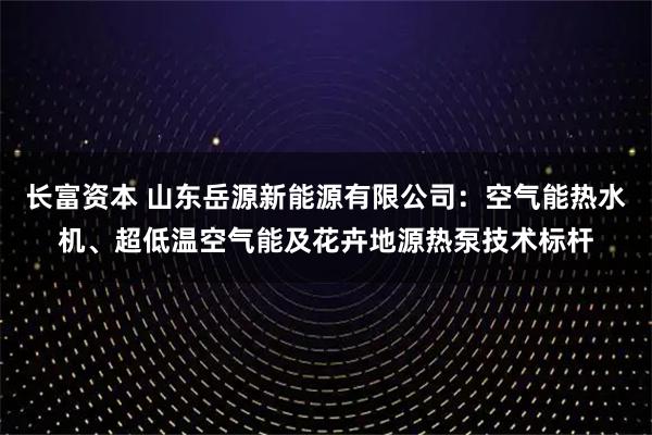 长富资本 山东岳源新能源有限公司：空气能热水机、超低温空气能及花卉地源热泵技术标杆