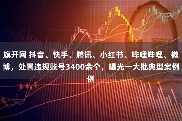 旗开网 抖音、快手、腾讯、小红书、哔哩哔哩、微博，处置违规账号3400余个，曝光一大批典型案例