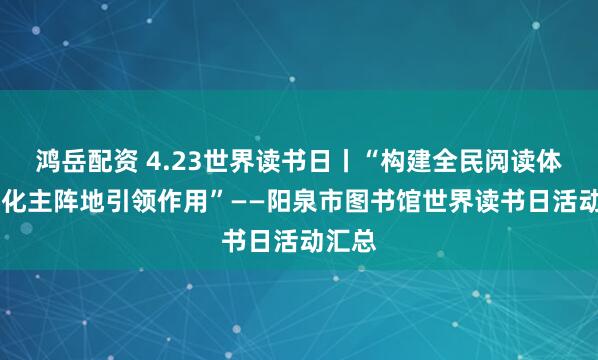 鸿岳配资 4.23世界读书日丨“构建全民阅读体系 强化主阵地引领作用”——阳泉市图书馆世界读书日活动汇总