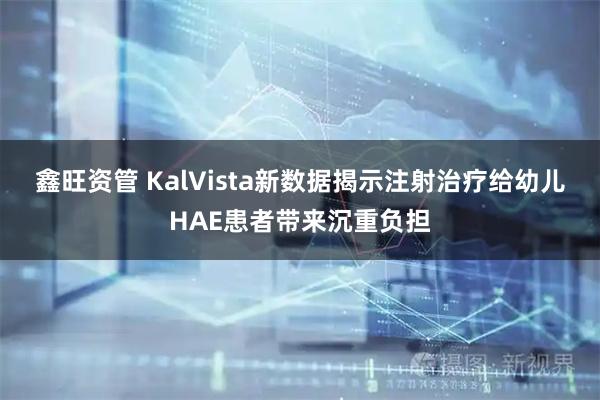 鑫旺资管 KalVista新数据揭示注射治疗给幼儿HAE患者带来沉重负担